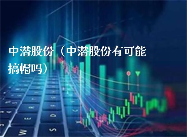 中潜股份（中潜股份有可能搞帽吗）_https://www.boyangwujin.com_期货直播间_第1张