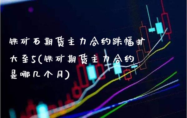 铁矿石期货主力合约跌幅扩大至5(铁矿期货主力合约是哪几个月)_https://www.boyangwujin.com_期货开户_第1张