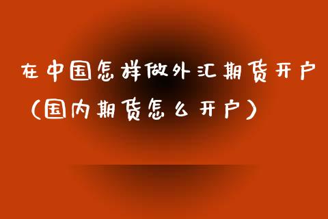 在中国怎样做外汇期货开户（国内期货怎么开户）