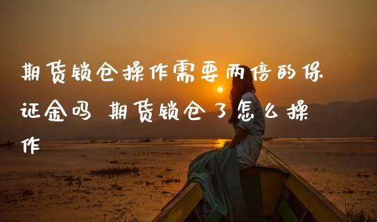 期货锁仓操作需要两倍的保证金吗 期货锁仓了怎么操作_https://www.boyangwujin.com_期货直播间_第1张