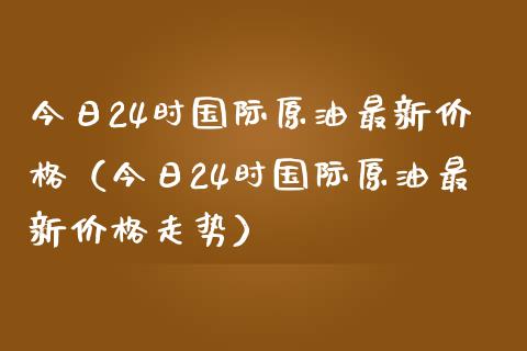 今日24时国际原油最新价格（今日24时国际原油最新价格走势）_https://www.boyangwujin.com_期货直播间_第1张