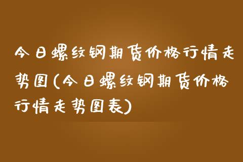 今日螺纹钢期货价格行情走势图(今日螺纹钢期货价格行情走势图表)