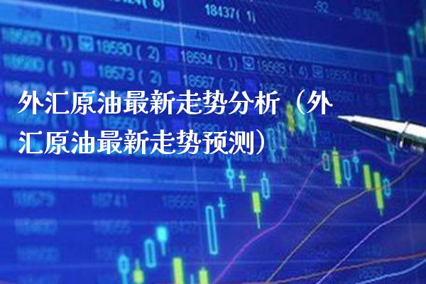 外汇原油最新走势分析（外汇原油最新走势预测）_https://www.boyangwujin.com_期货直播间_第1张