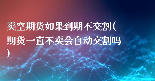 卖空期货如果到期不交割(期货一直不卖会自动交割吗)