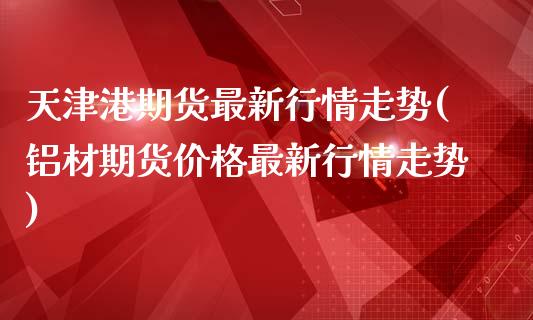 天津港期货最新行情走势(铝材期货价格最新行情走势)_https://www.boyangwujin.com_期货直播间_第1张