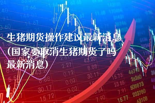 生猪期货操作建议最新消息(国家要取消生猪期货了吗最新消息)_https://www.boyangwujin.com_期货直播间_第1张