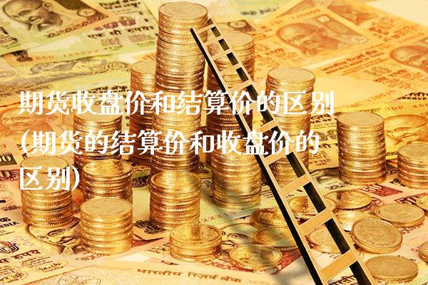 期货收盘价和结算价的区别(期货的结算价和收盘价的区别)