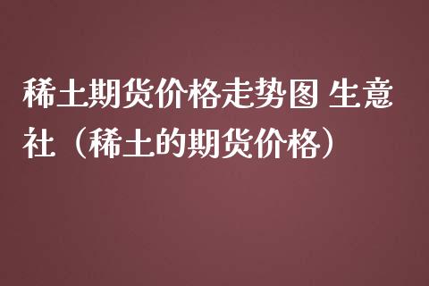 稀土期货价格走势图 生意社（稀土的期货价格）