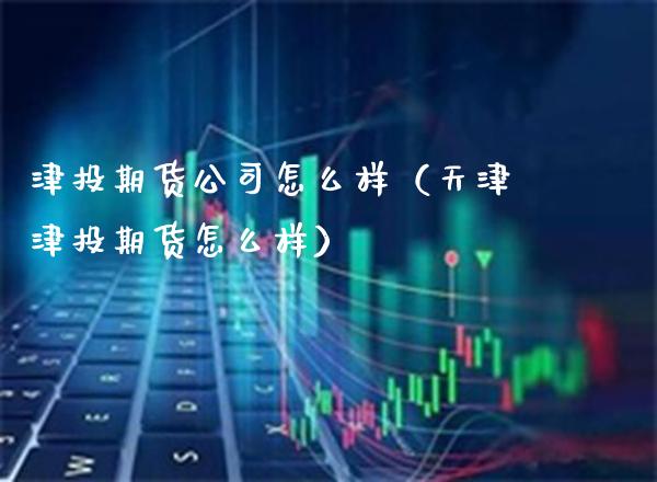 津投期货公司怎么样（天津津投期货怎么样）_https://www.boyangwujin.com_白银期货_第1张