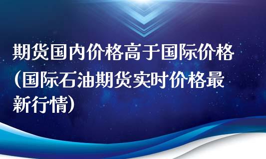 期货国内价格高于国际价格(国际石油期货实时价格最新行情)_https://www.boyangwujin.com_期货直播间_第1张