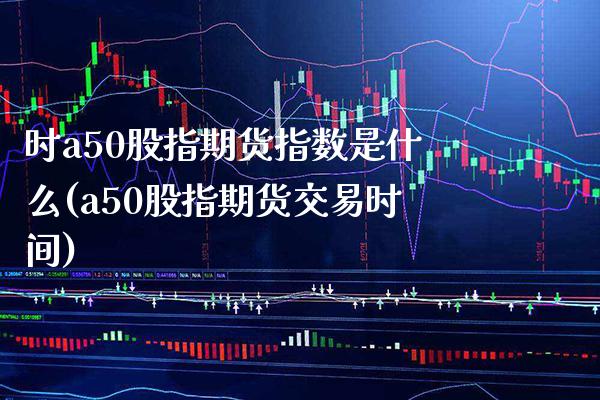 时a50股指期货指数是什么(a50股指期货交易时间)_https://www.boyangwujin.com_原油直播间_第1张