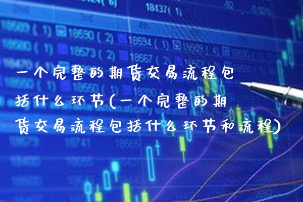 一个完整的期货交易流程包括什么环节(一个完整的期货交易流程包括什么环节和流程)_https://www.boyangwujin.com_期货直播间_第1张