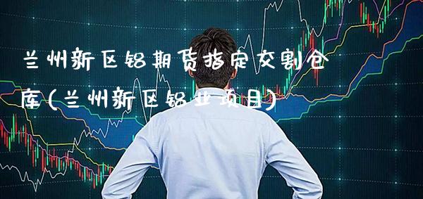 兰州新区铝期货指定交割仓库(兰州新区铝业项目)_https://www.boyangwujin.com_黄金期货_第1张