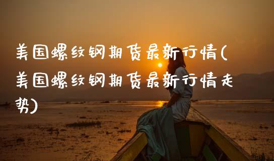 美国螺纹钢期货最新行情(美国螺纹钢期货最新行情走势)