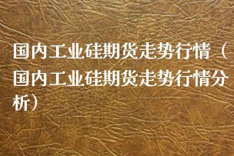 国内工业硅期货走势行情（国内工业硅期货走势行情分析）