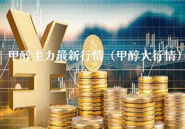 甲醇主力最新行情（甲醇大行情）