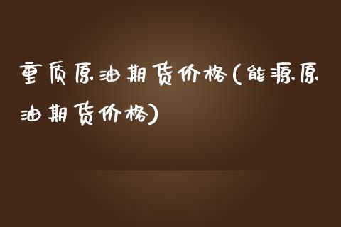 重质原油期货价格(能源原油期货价格)