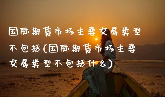 国际期货市场主要交易类型不包括(国际期货市场主要交易类型不包括什么)_https://www.boyangwujin.com_期货直播间_第1张