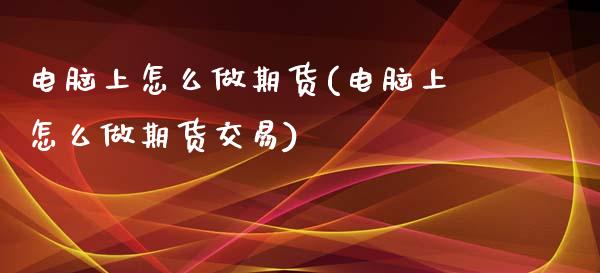 电脑上怎么做期货(电脑上怎么做期货交易)