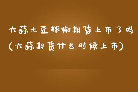 大蒜土豆辣椒期货上市了吗(大蒜期货什么时候上市)_https://www.boyangwujin.com_原油期货_第1张