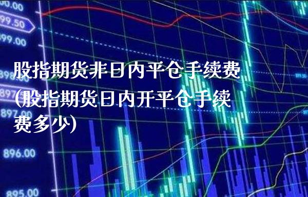 股指期货非日内平仓手续费(股指期货日内开平仓手续费多少)