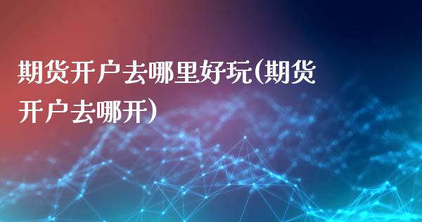 期货开户去哪里好玩(期货开户去哪开)_https://www.boyangwujin.com_期货直播间_第1张