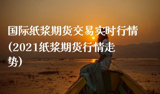国际纸浆期货交易实时行情(2021纸浆期货行情走势)