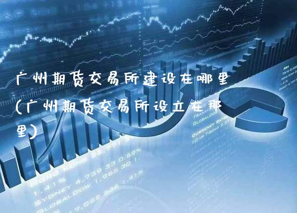 广州期货交易所建设在哪里(广州期货交易所设立在那里)_https://www.boyangwujin.com_期货直播间_第1张