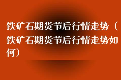 铁矿石期货节后行情走势（铁矿石期货节后行情走势如何）