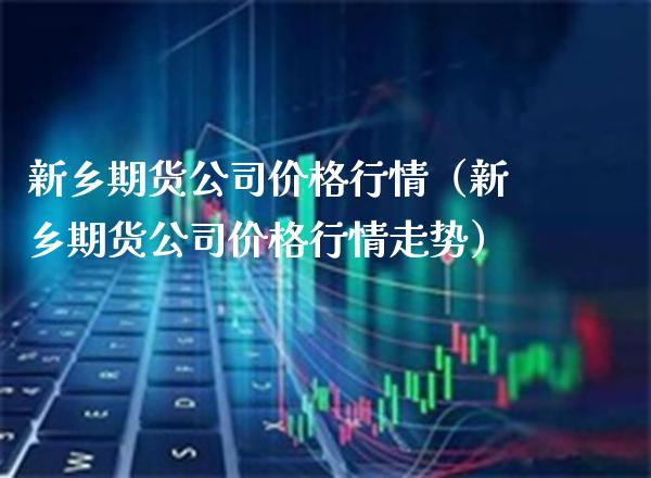 新乡期货公司价格行情（新乡期货公司价格行情走势）_https://www.boyangwujin.com_期货直播间_第1张