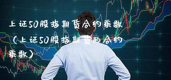 上证50股指期货合约乘数（上证50股指期货的合约乘数）_https://www.boyangwujin.com_期货直播间_第1张
