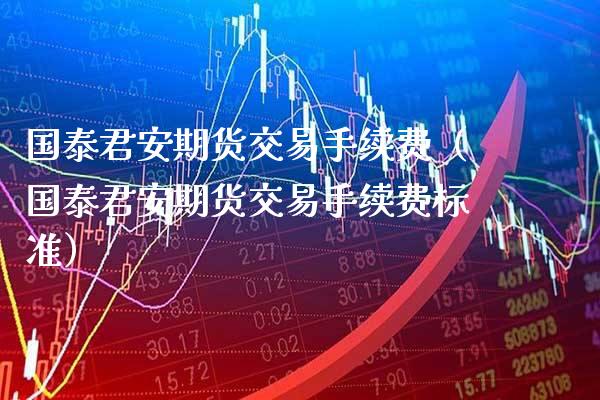 国泰君安期货交易手续费（国泰君安期货交易手续费标准）