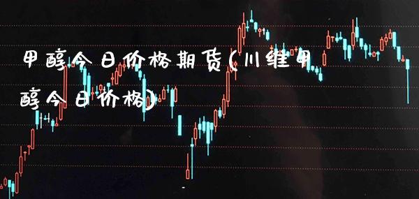 甲醇今日价格期货(川维甲醇今日价格)_https://www.boyangwujin.com_期货直播间_第1张