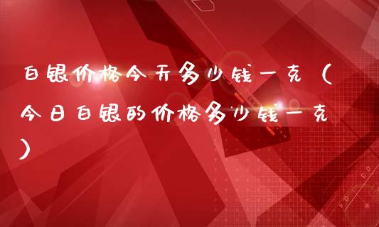 白银价格今天多少钱一克（今日白银的价格多少钱一克）_https://www.boyangwujin.com_期货直播间_第1张