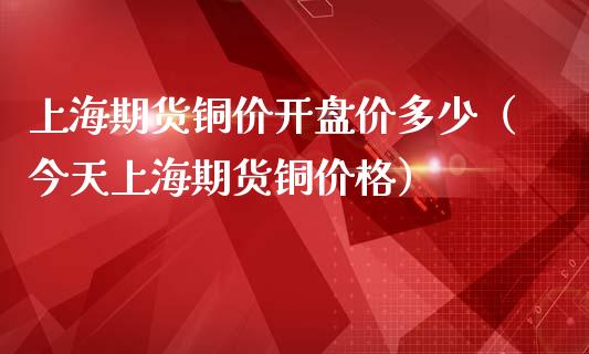 上海期货铜价开盘价多少（今天上海期货铜价格）_https://www.boyangwujin.com_原油期货_第1张