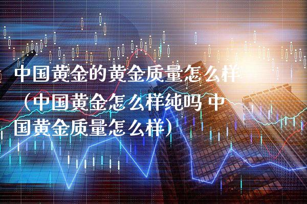中国黄金的黄金质量怎么样（中国黄金怎么样纯吗 中国黄金质量怎么样）