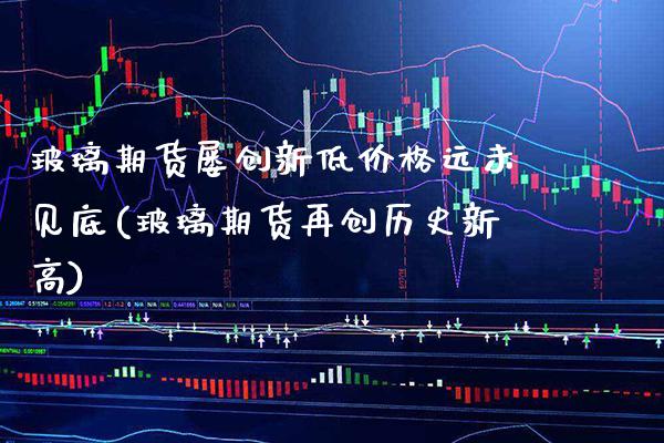 玻璃期货屡创新低价格远未见底(玻璃期货再创历史新高)_https://www.boyangwujin.com_期货直播间_第1张