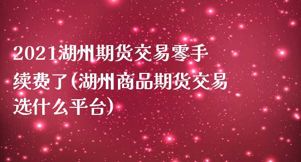 2021湖州期货交易零手续费了(湖州商品期货交易选什么平台)