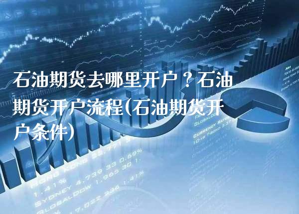 石油期货去哪里开户？石油期货开户流程(石油期货开户条件)