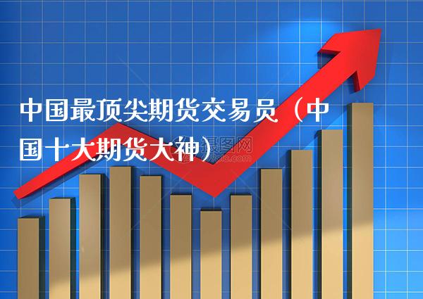 中国最顶尖期货交易员（中国十大期货大神）_https://www.boyangwujin.com_期货直播间_第1张