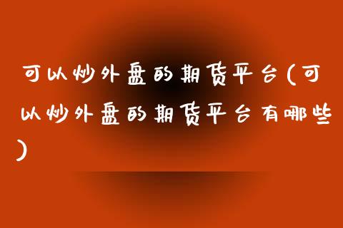 可以炒外盘的期货平台(可以炒外盘的期货平台有哪些)_https://www.boyangwujin.com_期货直播间_第1张