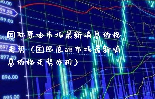 国际原油市场最新消息价格走势（国际原油市场最新消息价格走势分析）_https://www.boyangwujin.com_期货直播间_第1张