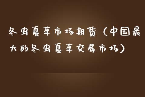 冬虫夏草市场期货（中国最大的冬虫夏草交易市场）_https://www.boyangwujin.com_黄金期货_第1张