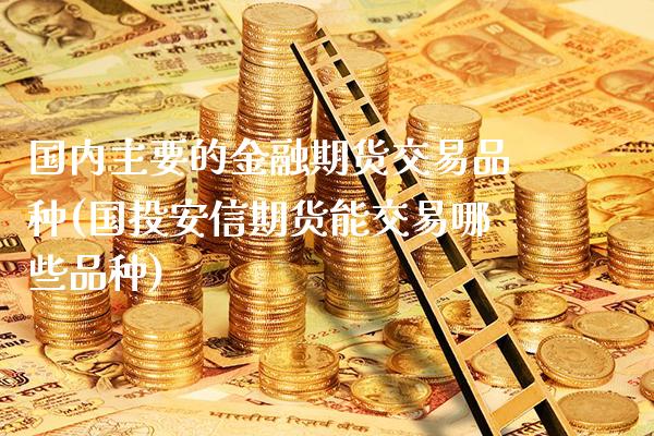 国内主要的金融期货交易品种(国投安信期货能交易哪些品种)