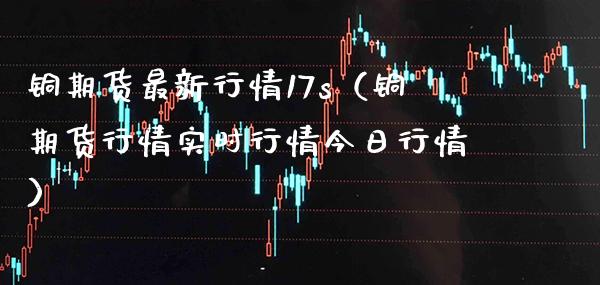 铜期货最新行情17s（铜期货行情实时行情今日行情）