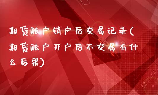 期货账户销户后交易记录(期货账户开户后不交易有什么后果)_https://www.boyangwujin.com_恒指期货_第1张