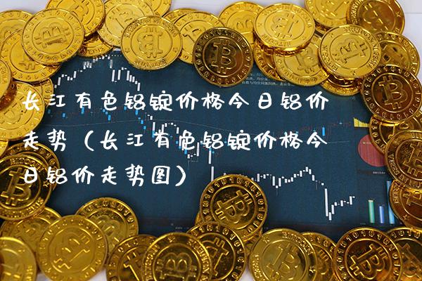 长江有色铝锭价格今日铝价走势（长江有色铝锭价格今日铝价走势图）_https://www.boyangwujin.com_期货直播间_第1张