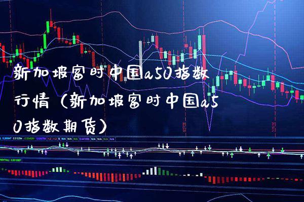 新加坡富时中国a50指数行情（新加坡富时中国a50指数期货）_https://www.boyangwujin.com_期货直播间_第1张