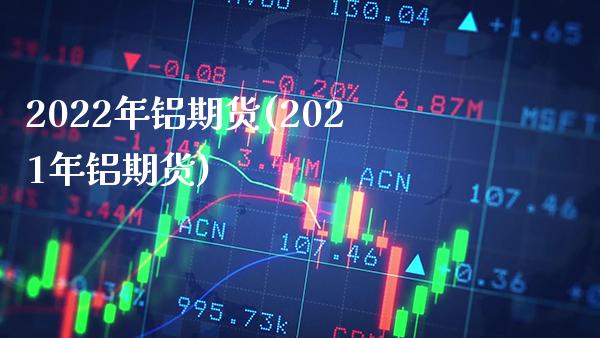 2022年铝期货(2021年铝期货)_https://www.boyangwujin.com_期货直播间_第1张