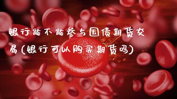 银行能不能参与国债期货交易(银行可以购买期货吗)